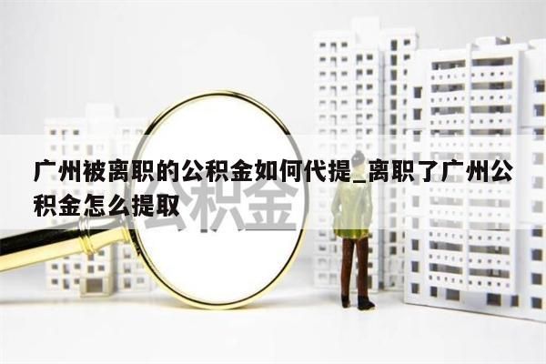 广州被离职的公积金如何代提_离职了广州公积金怎么提取